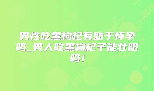 男性吃黑枸杞有助于怀孕吗_男人吃黑枸杞子能壮阳吗！