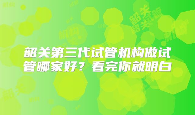 韶关第三代试管机构做试管哪家好？看完你就明白