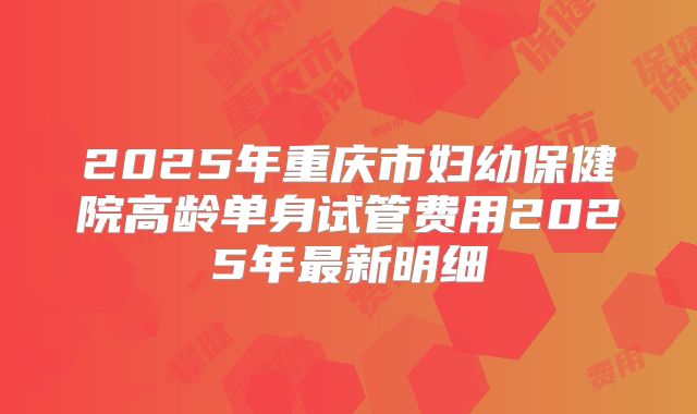 2025年重庆市妇幼保健院高龄单身试管费用2025年最新明细