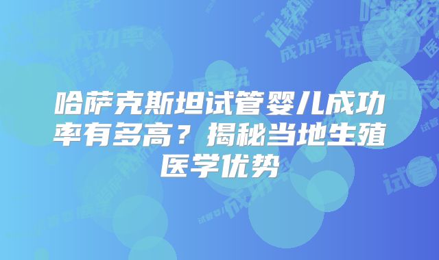 哈萨克斯坦试管婴儿成功率有多高?揭秘当地生殖医学优势