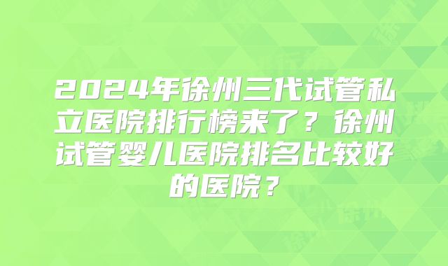 2024年徐州三代试管私立医院排行榜来了？徐州试管婴儿医院排名比较好的医院？