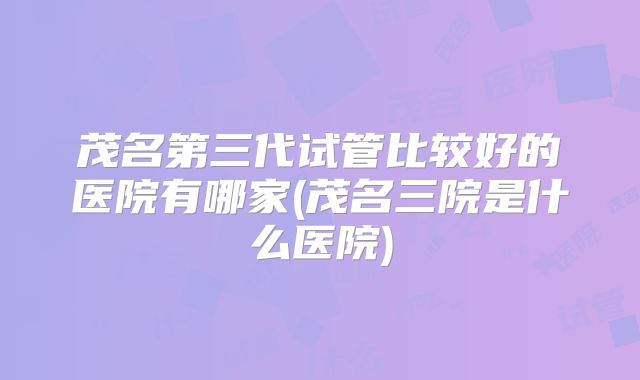 茂名第三代试管比较好的医院有哪家(茂名三院是什么医院)