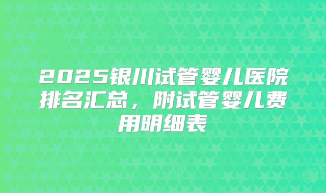 2025银川试管婴儿医院排名汇总，附试管婴儿费用明细表