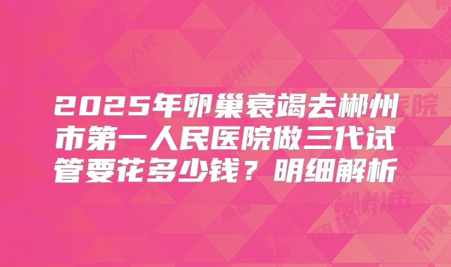 2025年卵巢衰竭去郴州市第一人民医院做三代试管要花多少钱？明细解析
