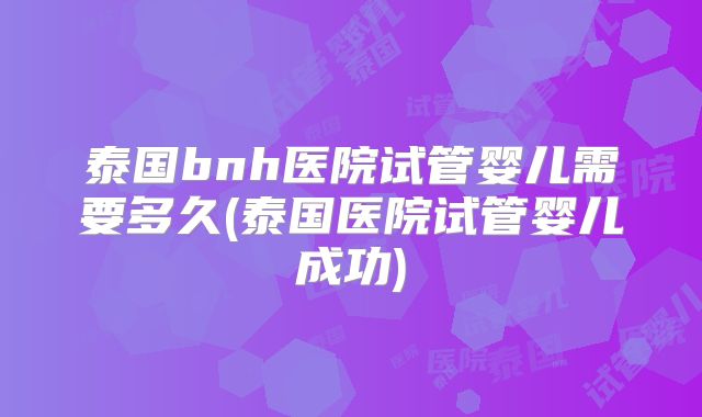 泰国bnh医院试管婴儿需要多久(泰国医院试管婴儿成功)