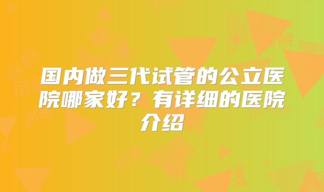 国内做三代试管的公立医院哪家好?有详细的医院介绍