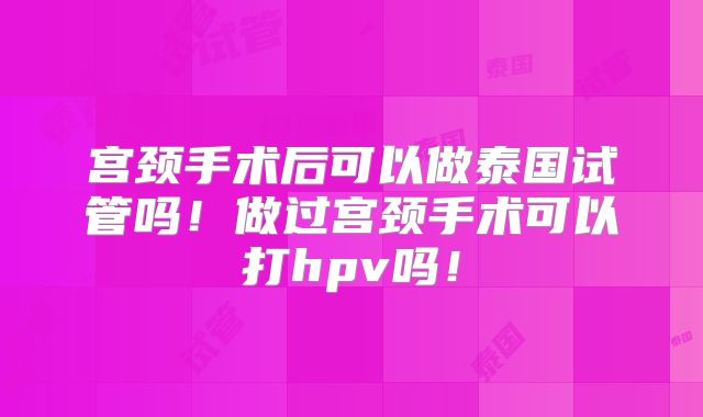 宫颈手术后可以做泰国试管吗！做过宫颈手术可以打hpv吗！