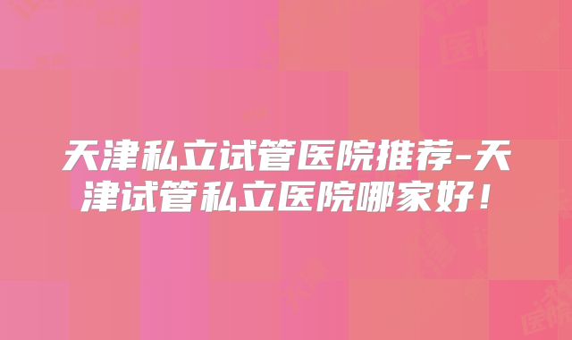 天津私立试管医院推荐-天津试管私立医院哪家好！