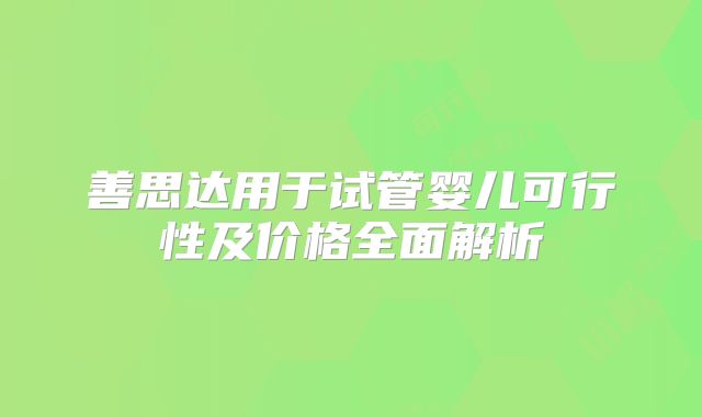善思达用于试管婴儿可行性及价格全面解析