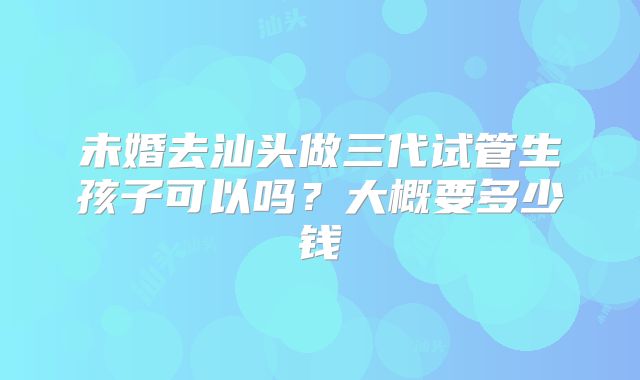 未婚去汕头做三代试管生孩子可以吗？大概要多少钱