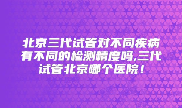 北京三代试管对不同疾病有不同的检测精度吗,三代试管北京哪个医院！