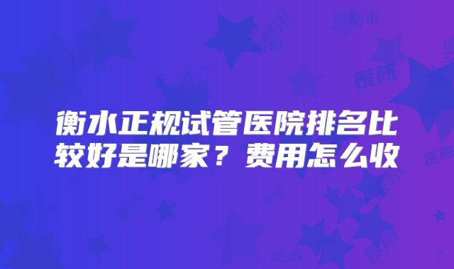 衡水正规试管医院排名比较好是哪家？费用怎么收