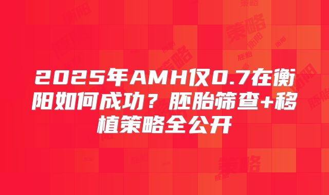 2025年AMH仅0.7在衡阳如何成功？胚胎筛查+移植策略全公开