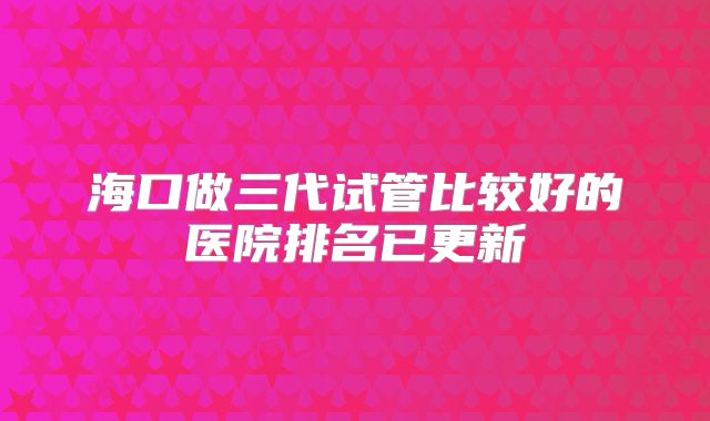 海口做三代试管比较好的医院排名已更新