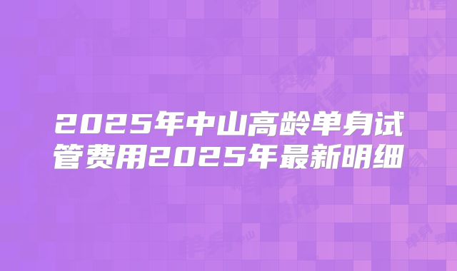 2025年中山高龄单身试管费用2025年最新明细