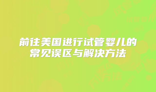 前往美国进行试管婴儿的常见误区与解决方法
