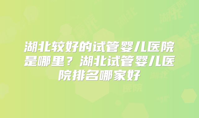 湖北较好的试管婴儿医院是哪里？湖北试管婴儿医院排名哪家好