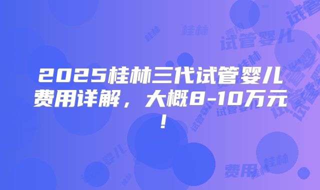 2025桂林三代试管婴儿费用详解，大概8-10万元！
