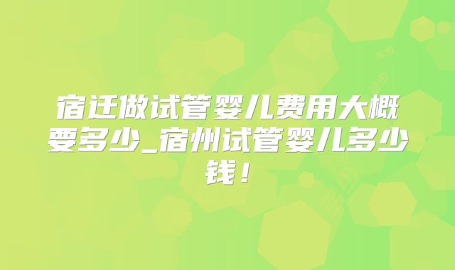 宿迁做试管婴儿费用大概要多少_宿州试管婴儿多少钱！