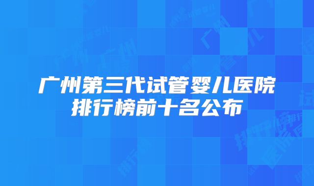 广州第三代试管婴儿医院排行榜前十名公布