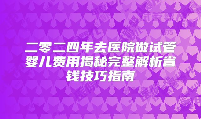 二零二四年去医院做试管婴儿费用揭秘完整解析省钱技巧指南