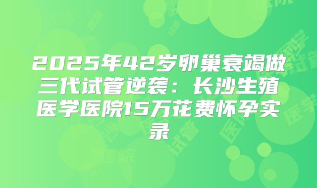 2025年42岁卵巢衰竭做三代试管逆袭：长沙生殖医学医院15万花费怀孕实录
