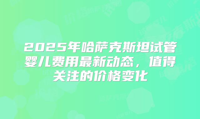 2025年哈萨克斯坦试管婴儿费用最新动态,值得关注的价格变化