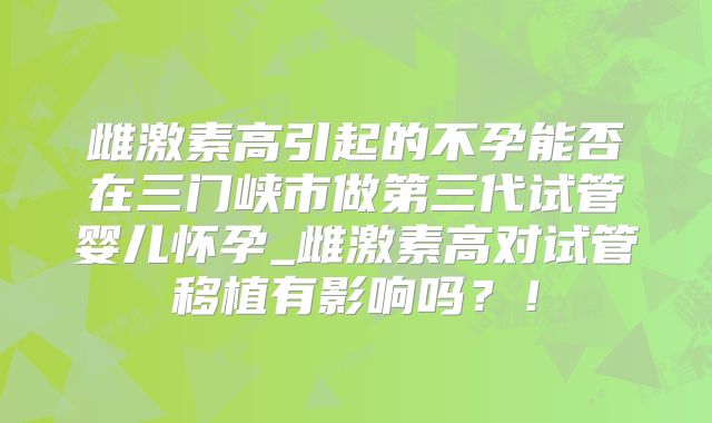 雌激素高引起的不孕能否在三门峡市做第三代试管婴儿怀孕_雌激素高对试管移植有影响吗?!