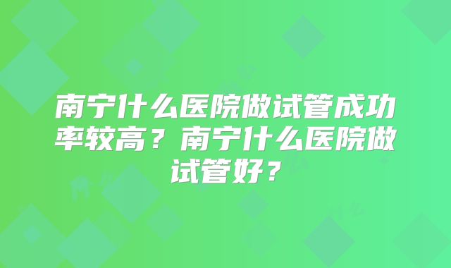 南宁什么医院做试管成功率较高？南宁什么医院做试管好？