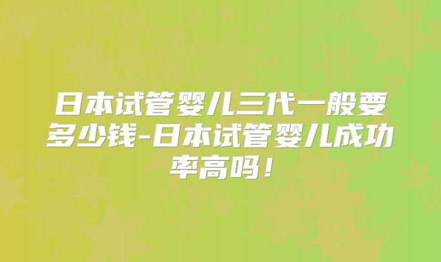 日本试管婴儿三代一般要多少钱-日本试管婴儿成功率高吗！