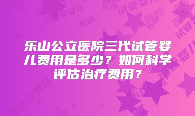 乐山公立医院三代试管婴儿费用是多少？如何科学评估治疗费用？