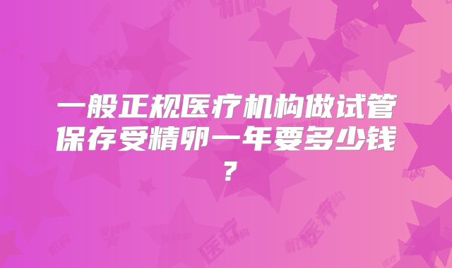 一般正规医疗机构做试管保存受精卵一年要多少钱？