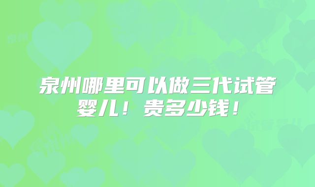 泉州哪里可以做三代试管婴儿！贵多少钱！