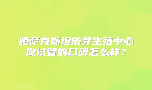 哈萨克斯坦诺芽生殖中心做试管的口碑怎么样？