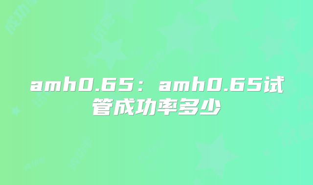 amh0.65：amh0.65试管成功率多少