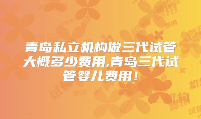 青岛私立机构做三代试管大概多少费用,青岛三代试管婴儿费用！