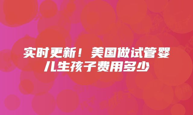 实时更新!美国做试管婴儿生孩子费用多少