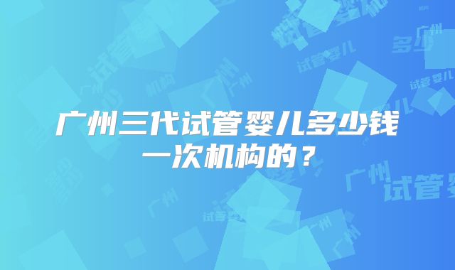 广州三代试管婴儿多少钱一次机构的？