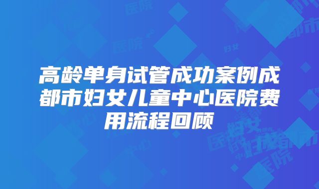 高龄单身试管成功案例成都市妇女儿童中心医院费用流程回顾
