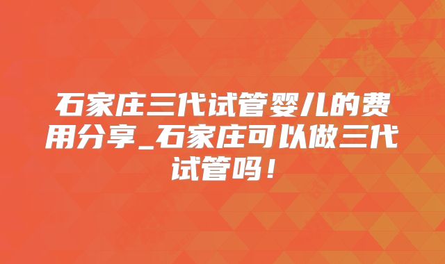 石家庄三代试管婴儿的费用分享_石家庄可以做三代试管吗！