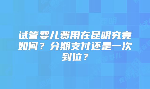 试管婴儿费用在昆明究竟如何?分期支付还是一次到位?