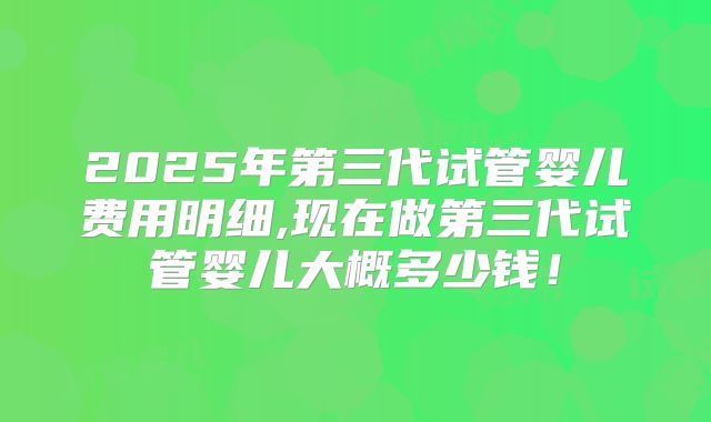2025年第三代试管婴儿费用明细,现在做第三代试管婴儿大概多少钱!