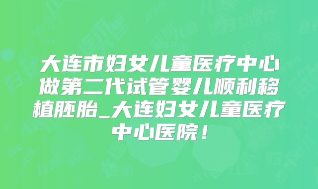 大连市妇女儿童医疗中心做第二代试管婴儿顺利移植胚胎_大连妇女儿童医疗中心医院！