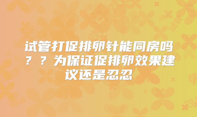 试管打促排卵针能同房吗？？为保证促排卵效果建议还是忍忍