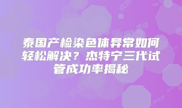 泰国产检染色体异常如何轻松解决？杰特宁三代试管成功率揭秘