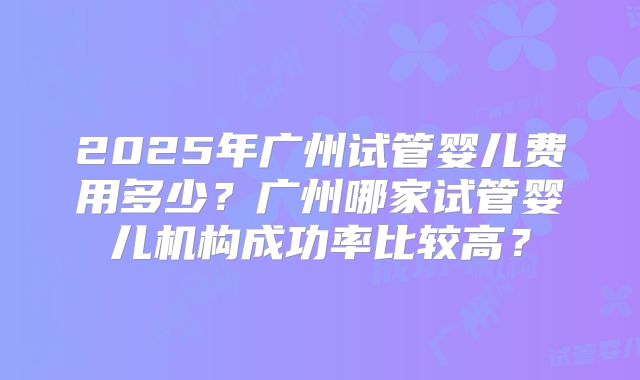 2025年广州试管婴儿费用多少？广州哪家试管婴儿机构成功率比较高？