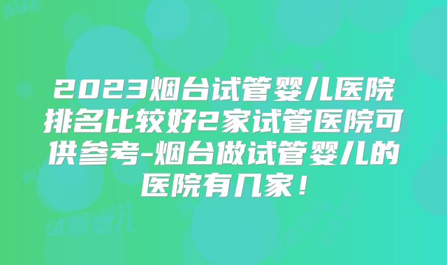 2023烟台试管婴儿医院排名比较好2家试管医院可供参考-烟台做试管婴儿的医院有几家!