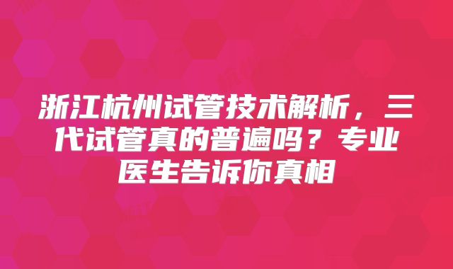 浙江杭州试管技术解析，三代试管真的普遍吗？专业医生告诉你真相