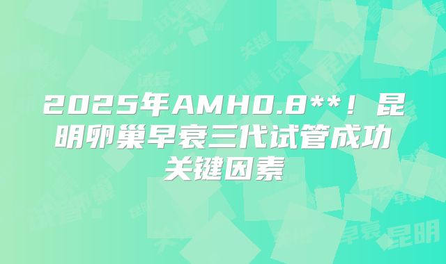 2025年AMH0.8**！昆明卵巢早衰三代试管成功关键因素