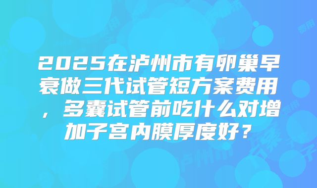 2025在泸州市有卵巢早衰做三代试管短方案费用，多囊试管前吃什么对增加子宫内膜厚度好？